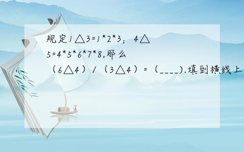 规定1△3=1*2*3；4△5=4*5*6*7*8,那么（6△4）/（3△4）=（____).填到横线上.