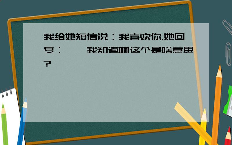 我给她短信说：我喜欢你.她回复：噢,我知道啊这个是啥意思?