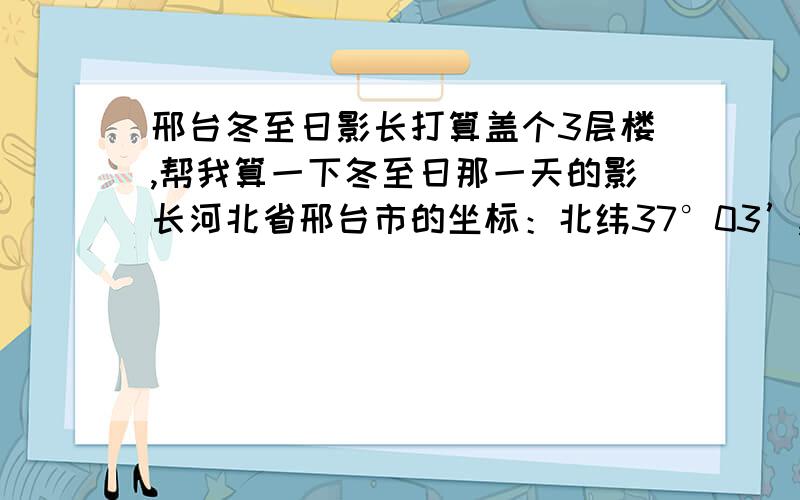 邢台冬至日影长打算盖个3层楼,帮我算一下冬至日那一天的影长河北省邢台市的坐标：北纬37°03’,东经114°29’