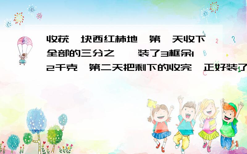 收获一块西红柿地,第一天收下全部的三分之一,装了3框余12千克,第二天把剩下的收完,正好装了7筐.每筐重多收获一块西红柿地,第一天收下全部的三分之一,装了3框余12千克,第二天把剩下的收