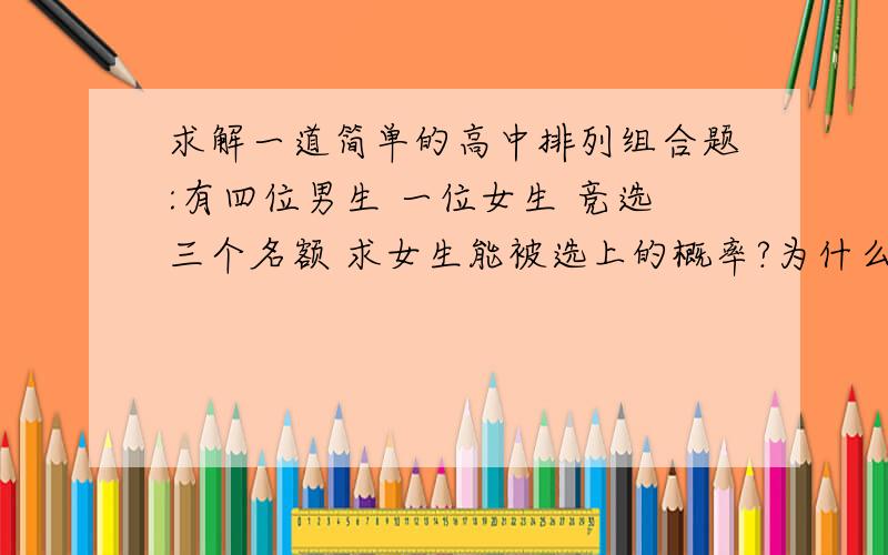 求解一道简单的高中排列组合题:有四位男生 一位女生 竞选三个名额 求女生能被选上的概率?为什么用C5^3=4×5×6/1×2×3=20 就是说共有20种可能呢?我一个个列出来是10种呀 哪里出错啦?跪求高手