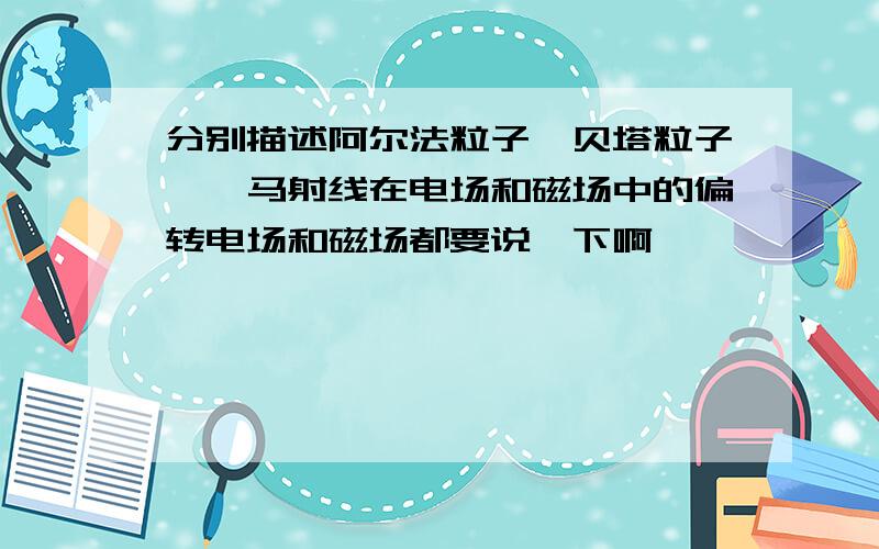 分别描述阿尔法粒子、贝塔粒子、伽马射线在电场和磁场中的偏转电场和磁场都要说一下啊