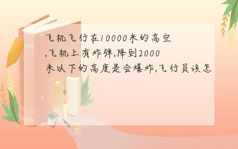 飞机飞行在10000米的高空,飞机上有炸弹,降到2000米以下的高度是会爆炸,飞行员该怎