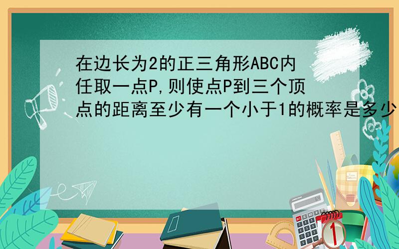 在边长为2的正三角形ABC内任取一点P,则使点P到三个顶点的距离至少有一个小于1的概率是多少?