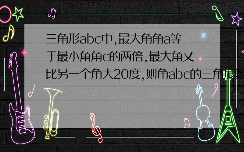 三角形abc中,最大角角a等于最小角角c的两倍,最大角又比另一个角大20度,则角abc的三角度数分别为?