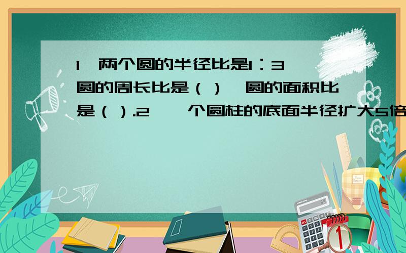 1、两个圆的半径比是1：3,圆的周长比是（）,圆的面积比是（）.2、一个圆柱的底面半径扩大5倍,高也扩大5倍,则圆柱的体积扩大（）.3、五分之三千克是（）千克的五分之一.