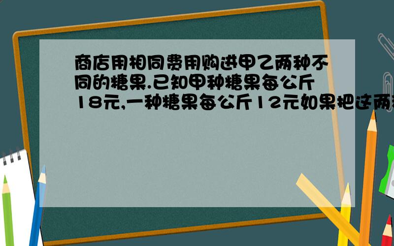 商店用相同费用购进甲乙两种不同的糖果.已知甲种糖果每公斤18元,一种糖果每公斤12元如果把这两种糖果混在一起成为什锦糖那么这种糖果的成本为每公斤多少元?要算试!