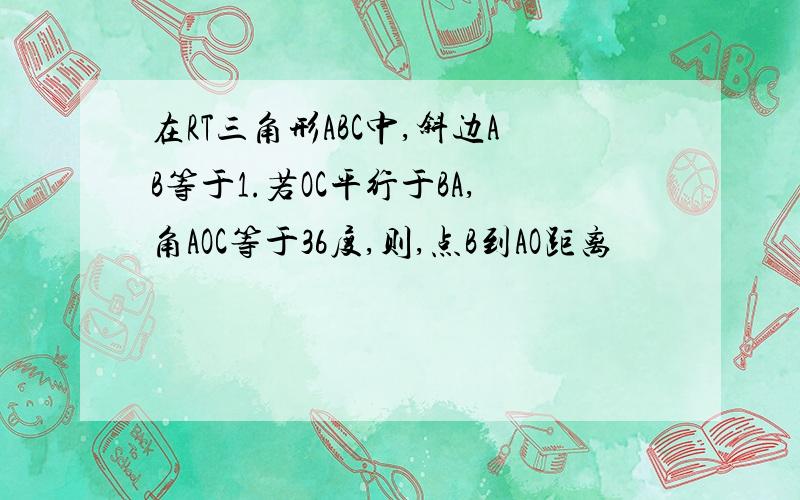 在RT三角形ABC中,斜边AB等于1.若OC平行于BA,角AOC等于36度,则,点B到AO距离