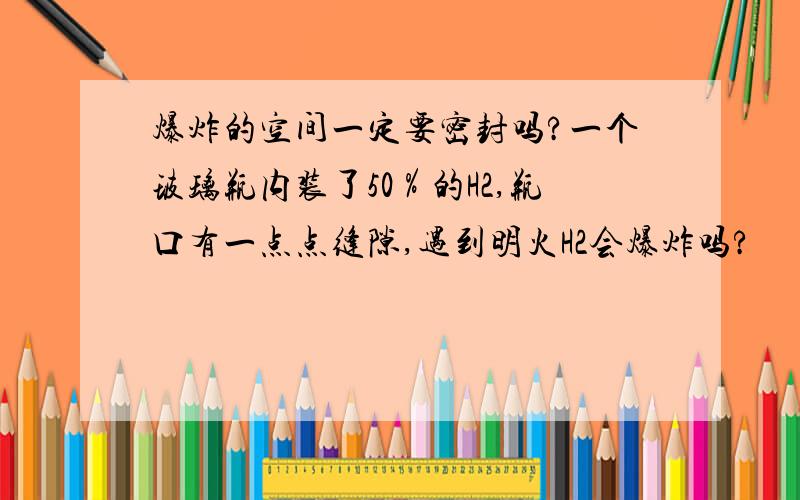 爆炸的空间一定要密封吗?一个玻璃瓶内装了50％的H2,瓶口有一点点缝隙,遇到明火H2会爆炸吗?