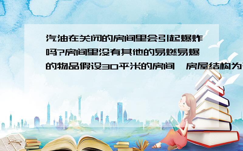 汽油在关闭的房间里会引起爆炸吗?房间里没有其他的易燃易爆的物品假设30平米的房间,房屋结构为砖混结构.汽油在关闭的房间里能否引起爆炸,如果能得多少汽油,得烧多久... 如果不能,请说