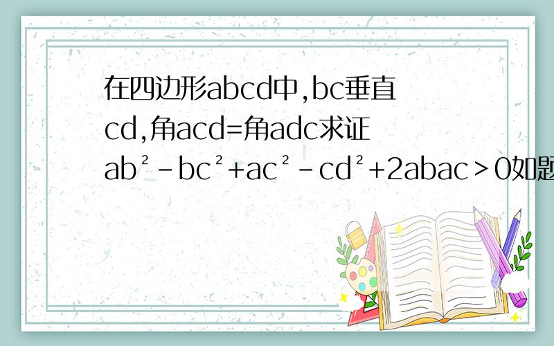 在四边形abcd中,bc垂直cd,角acd=角adc求证ab²-bc²+ac²-cd²+2abac＞0如题 在四边形abcd中,bc垂直cd,角acd=角adc 求证 ab²-bc²+ac²-cd²+2abac＞0