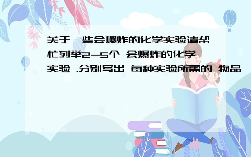 关于一些会爆炸的化学实验请帮忙列举2-5个 会爆炸的化学实验 .分别写出 每种实验所需的 物品,成分.