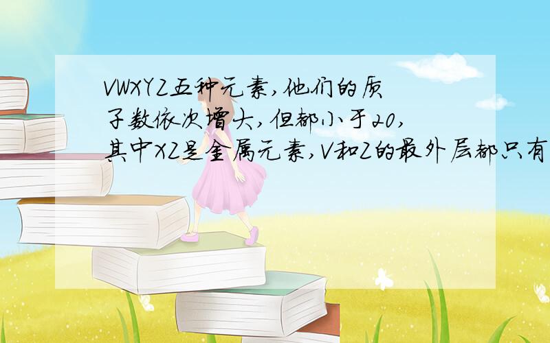 VWXYZ五种元素,他们的质子数依次增大,但都小于20,其中XZ是金属元素,V和Z的最外层都只有一个电子.W元素原子的最外层电子数比Y元素电子的最外层电子数多2.且含有2个电子层的W元素原子L层电