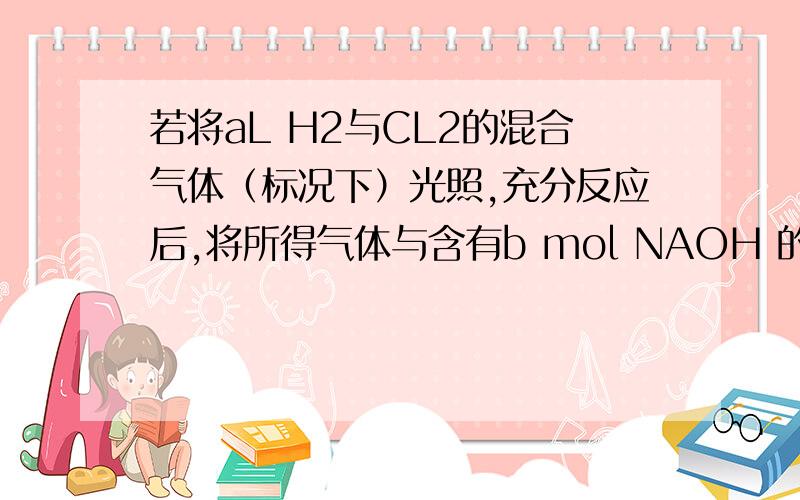 若将aL H2与CL2的混合气体（标况下）光照,充分反应后,将所得气体与含有b mol NAOH 的溶液刚好完全反应,且无气体剩余.则b的取值范围是?都不对呀 我伤了 555··我自己搜到答案了aL混合气体光照