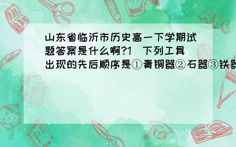 山东省临沂市历史高一下学期试题答案是什么啊?1．下列工具出现的先后顺序是①青铜器②石器③铁器 A．①②③ B．①③② C．③②① D．②①③ 2．我国古代的耧车右图,就是现代播种机的始