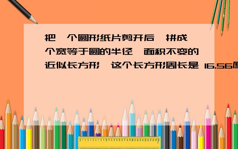 把一个圆形纸片剪开后,拼成一个宽等于圆的半径,面积不变的近似长方形,这个长方形周长是 16.56厘米,原来圆要求：思路清晰,解题简单清楚明白.还有最重要的一点就是算式!求得是面积啊……