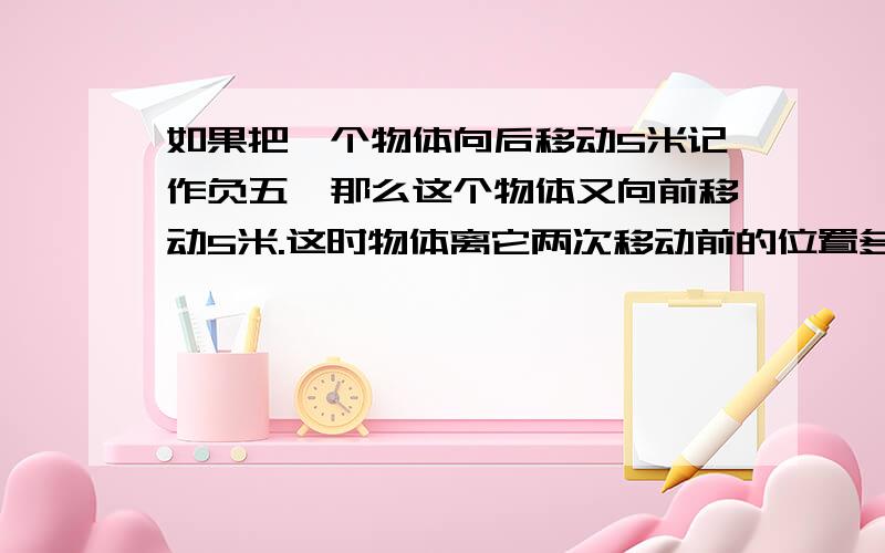 如果把一个物体向后移动5米记作负五,那么这个物体又向前移动5米.这时物体离它两次移动前的位置多远?