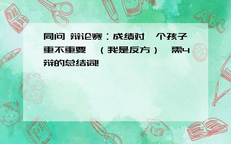 同问 辩论赛：成绩对一个孩子重不重要,（我是反方）,需4辩的总结词!