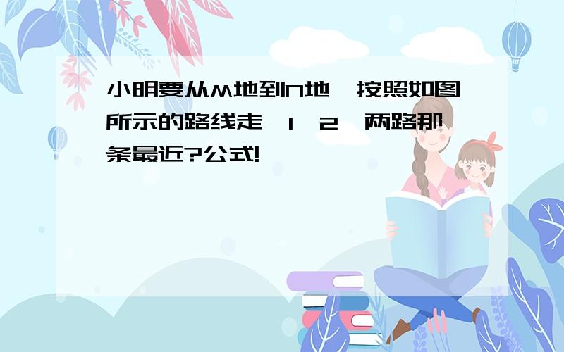 小明要从M地到N地,按照如图所示的路线走,1,2,两路那条最近?公式!