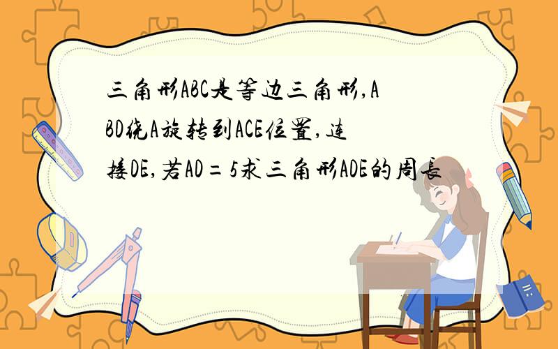 三角形ABC是等边三角形,ABD绕A旋转到ACE位置,连接DE,若AD=5求三角形ADE的周长