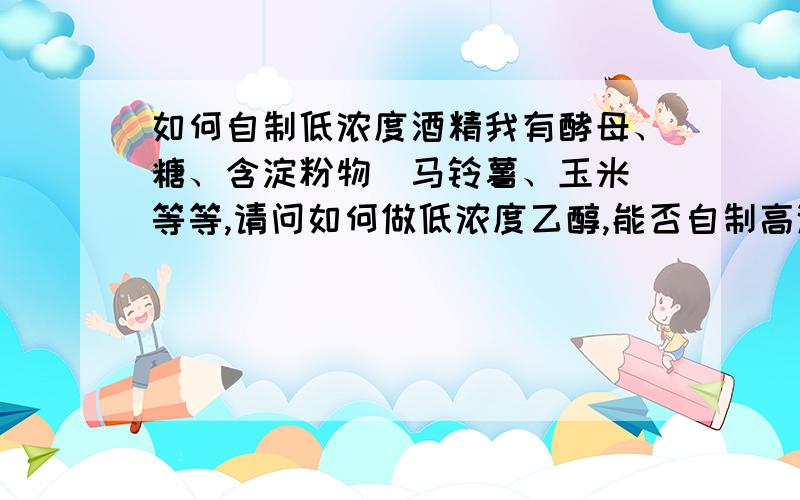 如何自制低浓度酒精我有酵母、糖、含淀粉物(马铃薯、玉米)等等,请问如何做低浓度乙醇,能否自制高浓度的,低浓度的我精馏,酒精灯没燃料,懒得买