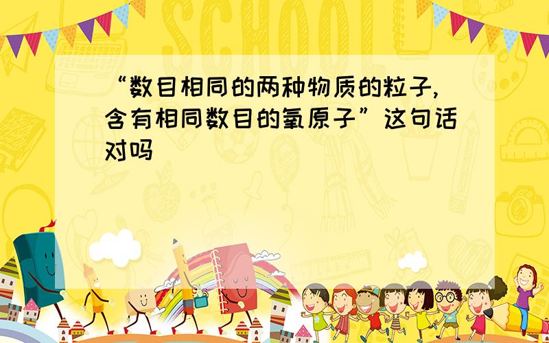 “数目相同的两种物质的粒子,含有相同数目的氧原子”这句话对吗