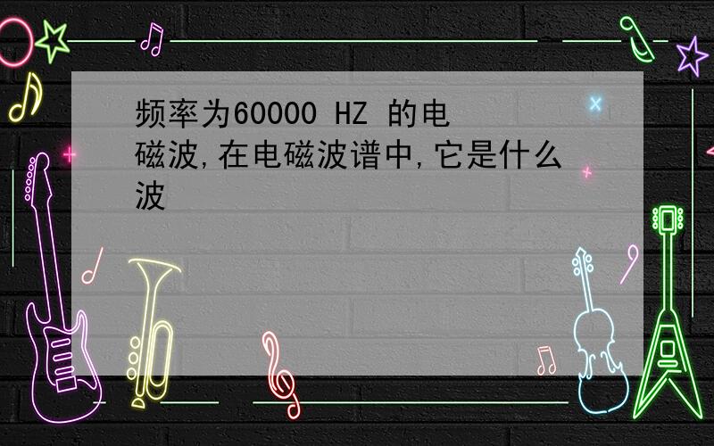 频率为60000 HZ 的电磁波,在电磁波谱中,它是什么波