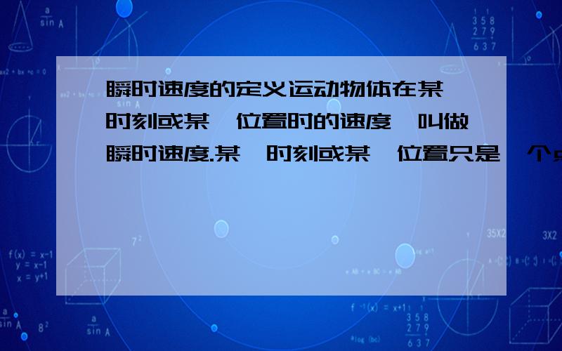 瞬时速度的定义运动物体在某一时刻或某一位置时的速度,叫做瞬时速度.某一时刻或某一位置只是一个点,我怎么也想不明白怎么会有速度,不是应该静止的吗?..