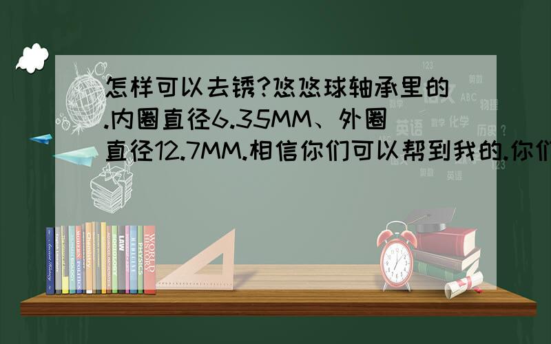 怎样可以去锈?悠悠球轴承里的.内圈直径6.35MM、外圈直径12.7MM.相信你们可以帮到我的.你们XXX啊,除了什么换轴、除锈剂、打磨,就没个正常的嘛?不用花钱的!