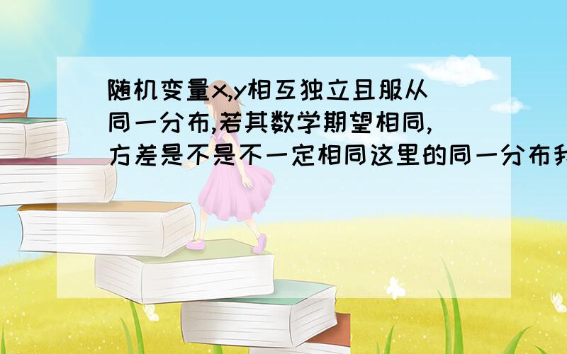 随机变量x,y相互独立且服从同一分布,若其数学期望相同,方差是不是不一定相同这里的同一分布我不是很清楚,不过我认为应该是指同一类分布吧,但不是完全相同