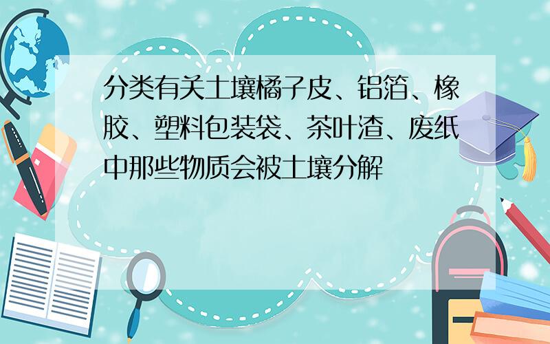 分类有关土壤橘子皮、铝箔、橡胶、塑料包装袋、茶叶渣、废纸中那些物质会被土壤分解