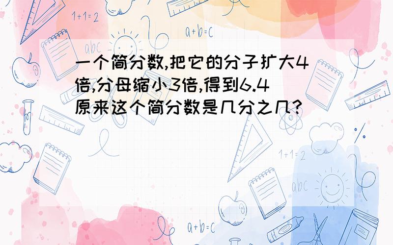 一个简分数,把它的分子扩大4倍,分母缩小3倍,得到6.4原来这个简分数是几分之几?