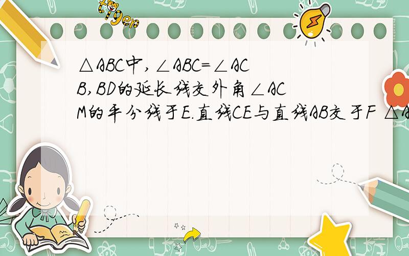 △ABC中,∠ABC=∠ACB,BD的延长线交外角∠ACM的平分线于E.直线CE与直线AB交于F △ABC中,∠ABC=∠ACB,△ABC中,∠ABC=∠ACB,BD的延长线交外角∠ACM的平分线于E.直线CE与直线AB交于F△ABC中,∠ABC=∠ACB,BD的延