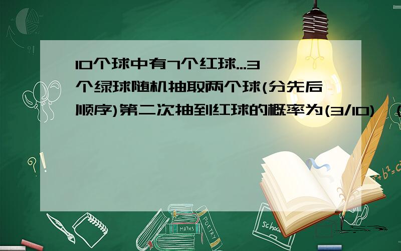 10个球中有7个红球...3个绿球随机抽取两个球(分先后顺序)第二次抽到红球的概率为(3/10)*(7/9)+(7/10)*(6/9)=7/10?连续两次抽到红球的概率为(7/10)*(6/9)=7/15?可不可以告诉我这些式子是怎么来的