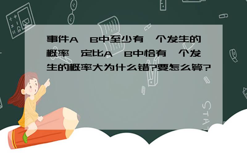 事件A,B中至少有一个发生的概率一定比A,B中恰有一个发生的概率大为什么错?要怎么算?