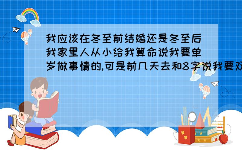 我应该在冬至前结婚还是冬至后我家里人从小给我算命说我要单岁做事情的,可是前几天去和8字说我要双岁的了,请问我该怎么办?2008年阴历12月20是冬至以后了吧!