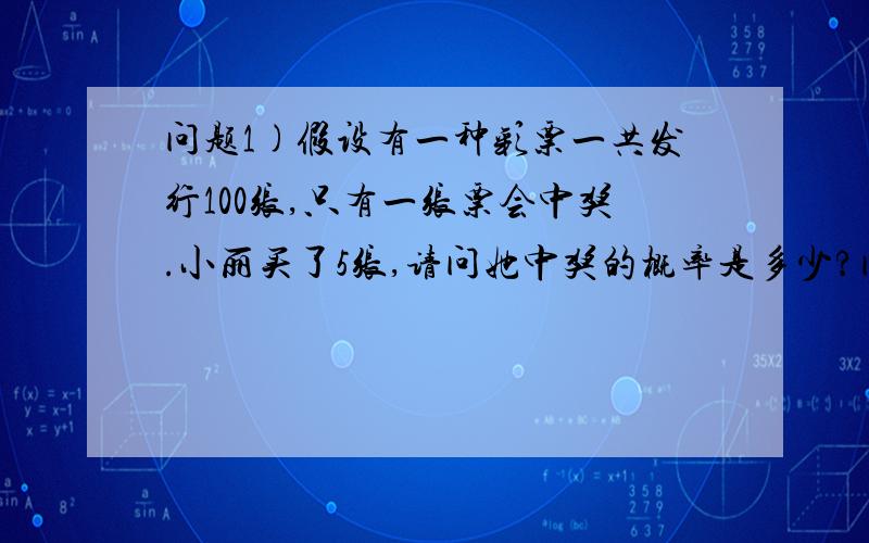 问题1)假设有一种彩票一共发行100张,只有一张票会中奖.小丽买了5张,请问她中奖的概率是多少?问题2)还是原来这种彩票,一共发行100张.这次有两张彩票会中奖.小丽买了5张,请问现在她中奖的