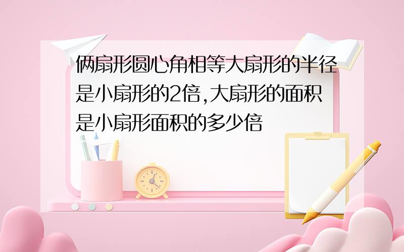 俩扇形圆心角相等大扇形的半径是小扇形的2倍,大扇形的面积是小扇形面积的多少倍