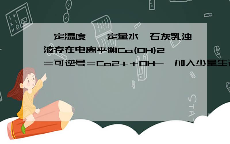 一定温度,一定量水,石灰乳浊液存在电离平衡Ca(OH)2＝可逆号＝Ca2+＋OH-,加入少量生石灰,则：PH和钙离子浓度怎样变化?理由Ca(OH)2=可逆号=Ca2+2OH-