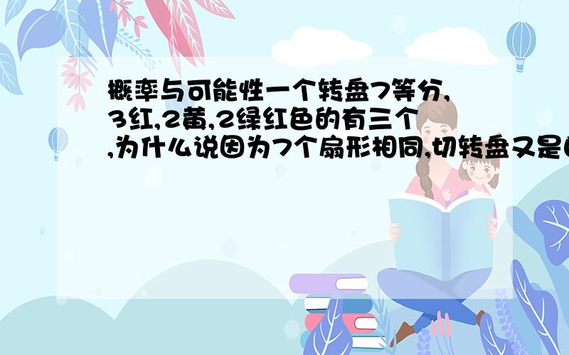 概率与可能性一个转盘7等分,3红,2黄,2绿红色的有三个,为什么说因为7个扇形相同,切转盘又是自由停止的,所以指针指向每个扇形的可能性相等?