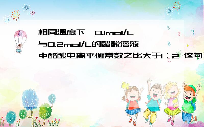 相同温度下,0.1mol/L与0.2mol/L的醋酸溶液中醋酸电离平衡常数之比大于1：2 这句话哪里错了?电离平衡常数不是与温度有关吗?那不应该是1：1大于1:1：2是错误的，我想知道为什么错了，为什么得