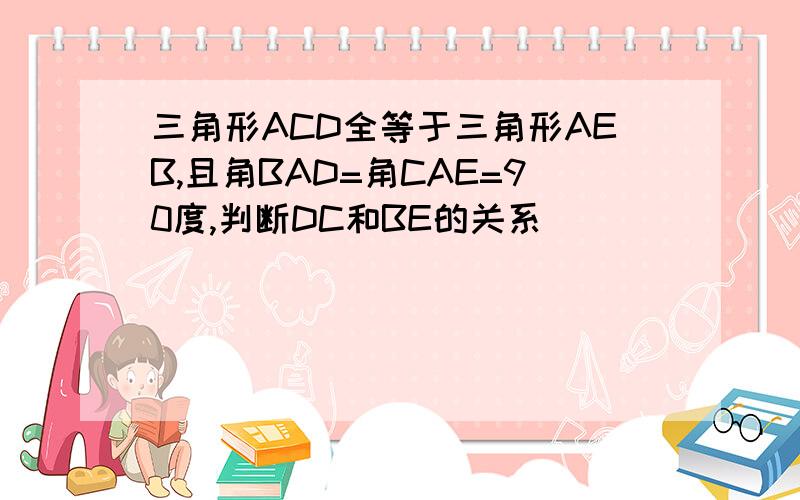 三角形ACD全等于三角形AEB,且角BAD=角CAE=90度,判断DC和BE的关系