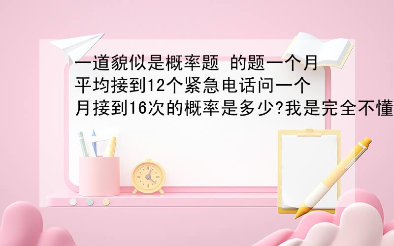 一道貌似是概率题 的题一个月平均接到12个紧急电话问一个月接到16次的概率是多少?我是完全不懂的，所以请讲的详细点 ^ 是什么阿那么最后的答案到底是什么阿？？我一开始觉得就是0，可