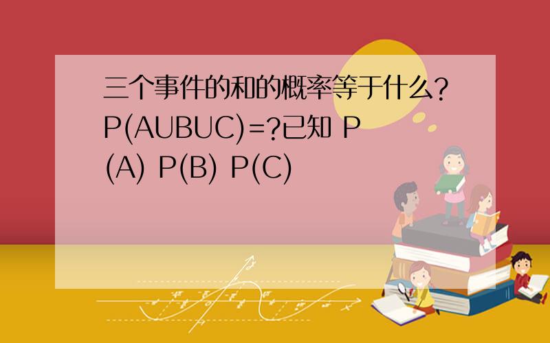 三个事件的和的概率等于什么?P(AUBUC)=?已知 P(A) P(B) P(C)