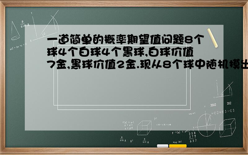 一道简单的概率期望值问题8个球4个白球4个黑球,白球价值7金,黑球价值2金.现从8个球中随机摸出5个球,求摸出的这5个球价值的期望是多少?