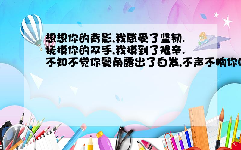 想想你的背影,我感受了坚韧.抚摸你的双手,我摸到了艰辛.不知不觉你鬓角露出了白发,不声不响你眼角填了皱纹.我的老父亲,我最爱的人.仿写句子：——————,我——————.—————