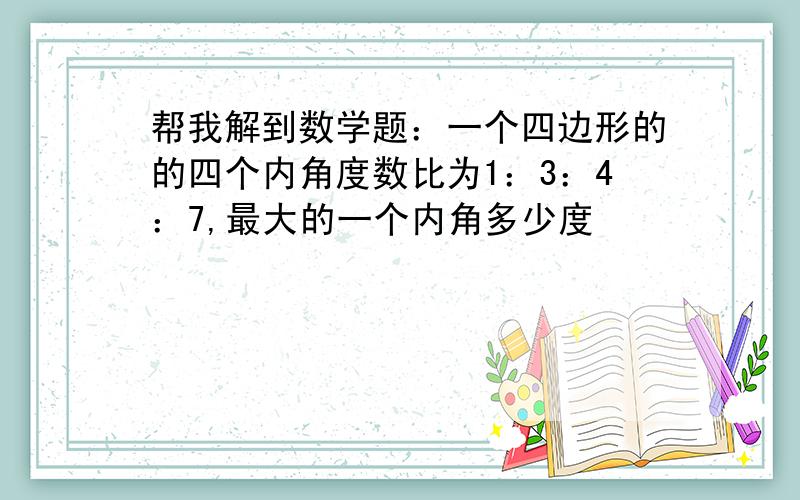 帮我解到数学题：一个四边形的的四个内角度数比为1：3：4：7,最大的一个内角多少度