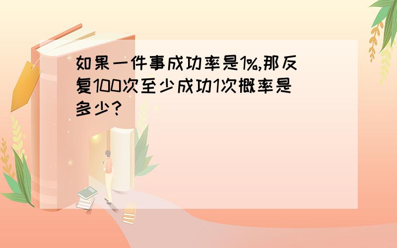 如果一件事成功率是1%,那反复100次至少成功1次概率是多少?