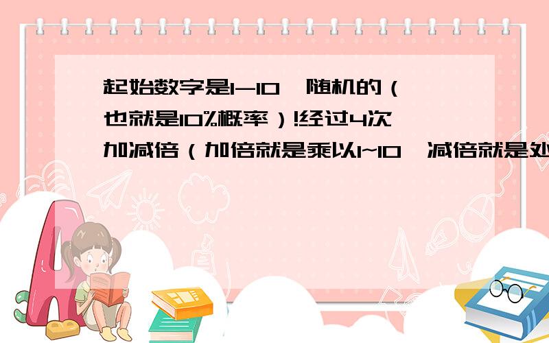 起始数字是1-10,随机的（也就是10%概率）!经过4次加减倍（加倍就是乘以1~10,减倍就是处以2~10,还有乘以0,共计20种可能）,求最终得分的概率分布.注1：如果在这5次加减倍的过程中,出现小于等