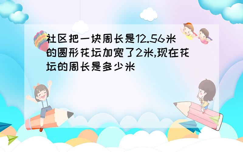 社区把一块周长是12.56米的圆形花坛加宽了2米,现在花坛的周长是多少米